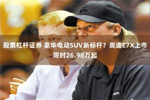 股票杠杆证券 豪华电动SUV新标杆？奥迪E7X上市限时26.98万起