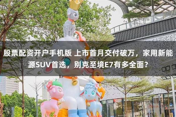 股票配资开户手机版 上市首月交付破万，家用新能源SUV首选，别克至境E7有多全面？