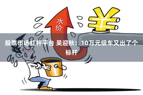 股票市场杠杆平台 吴迎秋：10万元级车又出了个标杆