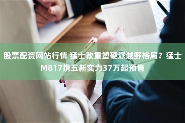 股票配资网站行情 猛士改重塑硬派越野格局？猛士M817携五新实力37万起预售