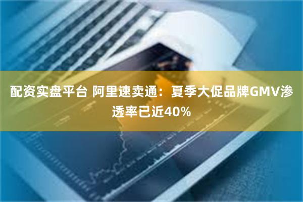 配资实盘平台 阿里速卖通：夏季大促品牌GMV渗透率已近40%