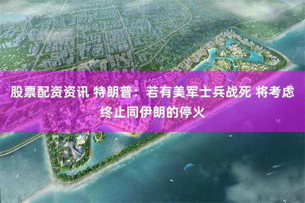 股票配资资讯 特朗普：若有美军士兵战死 将考虑终止同伊朗的停火