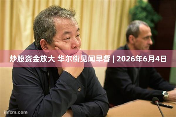 炒股资金放大 华尔街见闻早餐 | 2026年6月4日