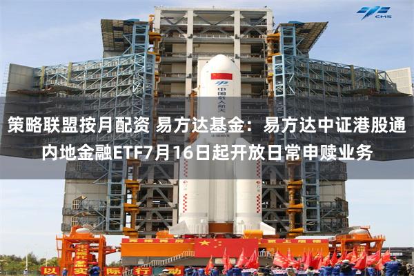 策略联盟按月配资 易方达基金：易方达中证港股通内地金融ETF7月16日起开放日常申赎业务