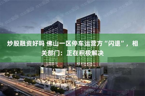 炒股融资好吗 佛山一区停车运营方“闪退”，相关部门：正在积极解决