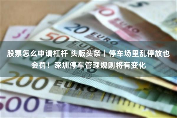 股票怎么申请杠杆 头版头条｜停车场里乱停放也会罚！深圳停车管理规则将有变化