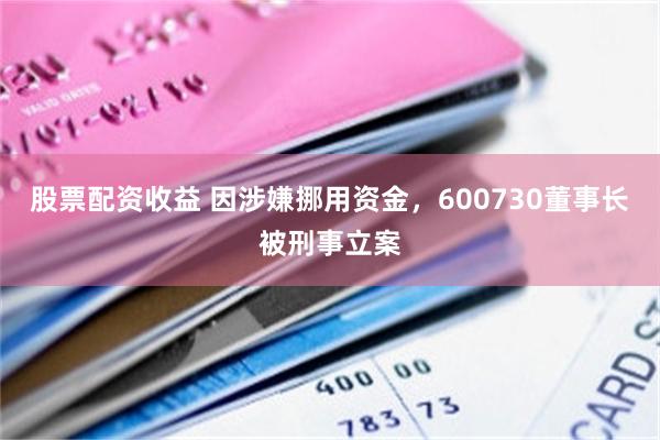股票配资收益 因涉嫌挪用资金，600730董事长被刑事立案