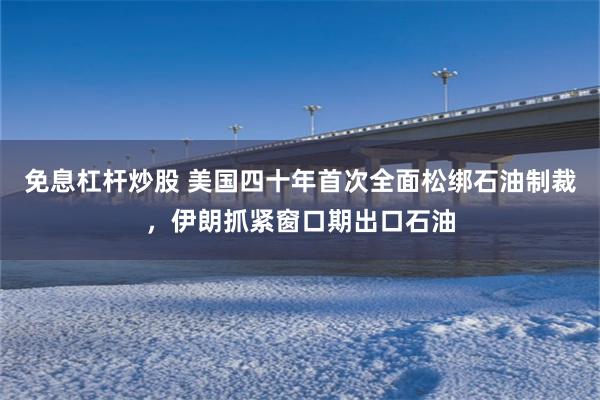 免息杠杆炒股 美国四十年首次全面松绑石油制裁，伊朗抓紧窗口期出口石油