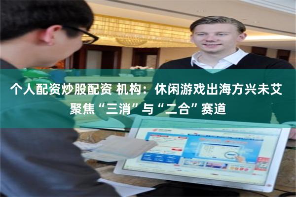 个人配资炒股配资 机构：休闲游戏出海方兴未艾 聚焦“三消”与“二合”赛道