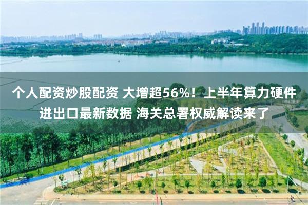 个人配资炒股配资 大增超56%！上半年算力硬件进出口最新数据 海关总署权威解读来了