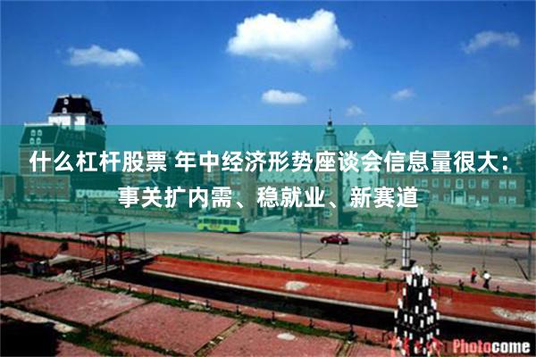 什么杠杆股票 年中经济形势座谈会信息量很大：事关扩内需、稳就业、新赛道
