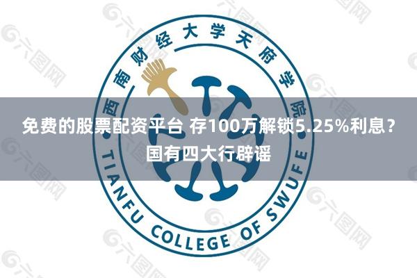 免费的股票配资平台 存100万解锁5.25%利息？国有四大行辟谣