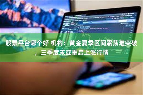 股票平台哪个好 机构:黄金夏季区间震荡难突破,三季度末或重启上涨行情