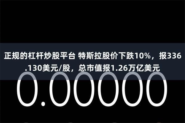 正规的杠杆炒股平台 特斯拉股价下跌10%，报336.130美元/股，总市值报1.26万亿美元