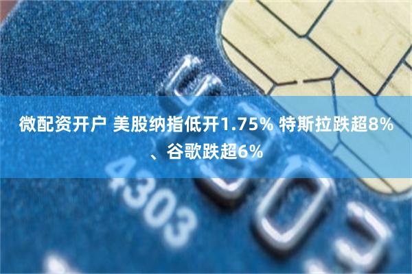 微配资开户 美股纳指低开1.75% 特斯拉跌超8%、谷歌跌超6%