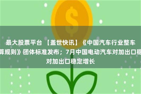 最大股票平台 【盖世快讯】《中国汽车行业整车成本测算规则》团体标准发布；7月中国电动汽车对加出口稳定增长