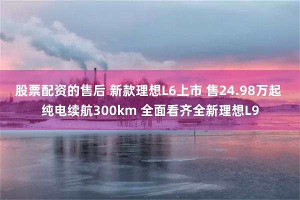 股票配资的售后 新款理想L6上市 售24.98万起 纯电续航300km 全面看齐全新理想L9