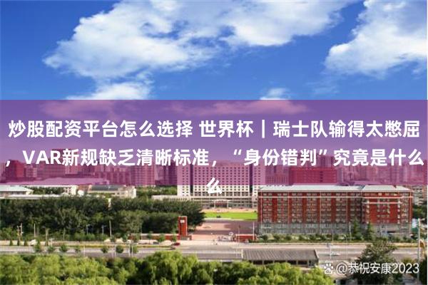 炒股配资平台怎么选择 世界杯｜瑞士队输得太憋屈，VAR新规缺乏清晰标准，“身份错判”究竟是什么