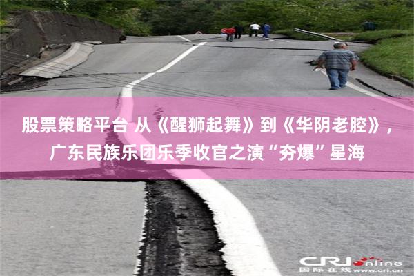 股票策略平台 从《醒狮起舞》到《华阴老腔》，广东民族乐团乐季收官之演“夯爆”星海