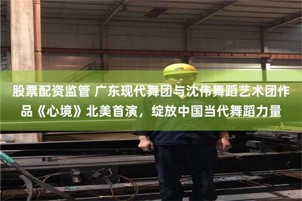 股票配资监管 广东现代舞团与沈伟舞蹈艺术团作品《心境》北美首演，绽放中国当代舞蹈力量