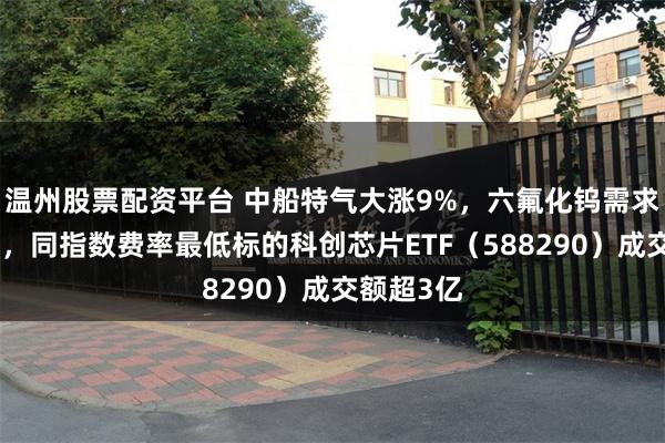 温州股票配资平台 中船特气大涨9%，六氟化钨需求持续增长，同指数费率最低标的科创芯片ETF（588290）成交额超3亿