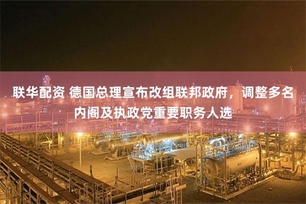 联华配资 德国总理宣布改组联邦政府，调整多名内阁及执政党重要职务人选