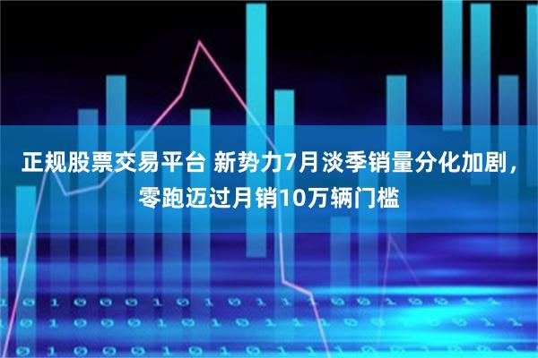 正规股票交易平台 新势力7月淡季销量分化加剧，零跑迈过月销10万辆门槛