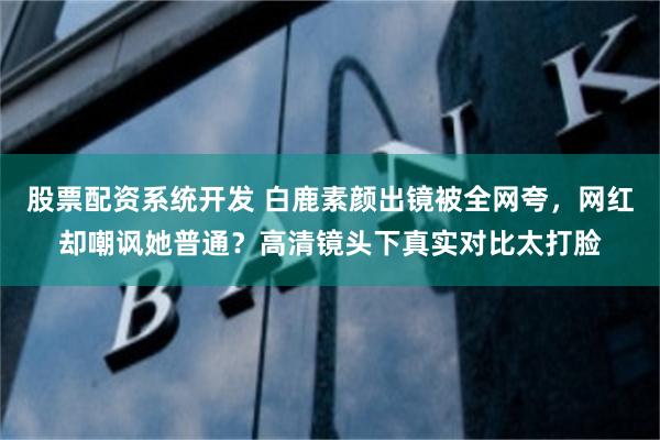 股票配资系统开发 白鹿素颜出镜被全网夸，网红却嘲讽她普通？高清镜头下真实对比太打脸