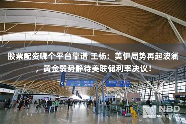 股票配资哪个平台靠谱 王杨:美伊局势再起波澜,黄金弱势静待美联储利率决议!