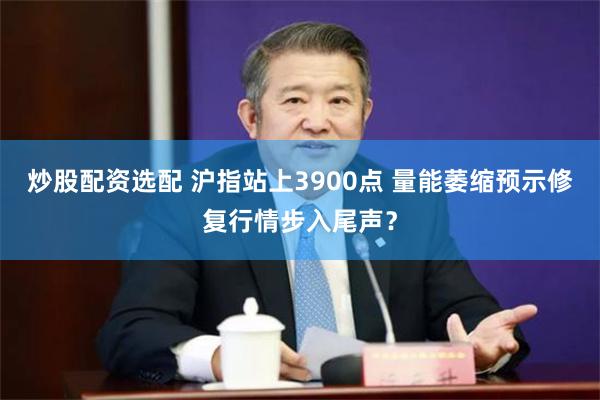 炒股配资选配 沪指站上3900点 量能萎缩预示修复行情步入尾声？