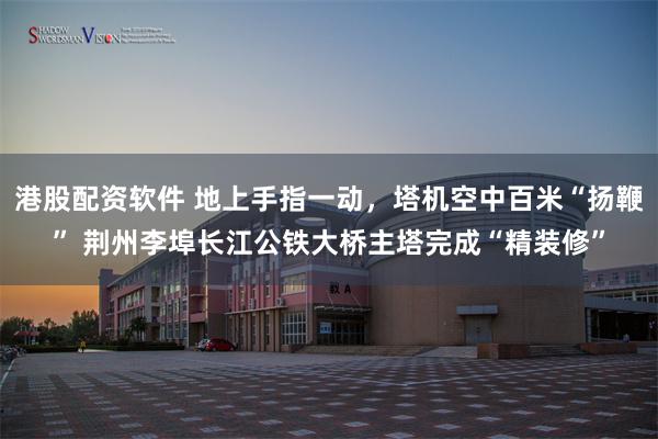 港股配资软件 地上手指一动，塔机空中百米“扬鞭” 荆州李埠长江公铁大桥主塔完成“精装修”