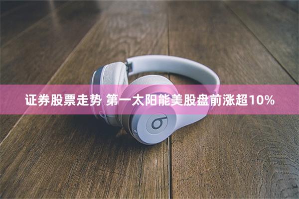 证券股票走势 第一太阳能美股盘前涨超10%