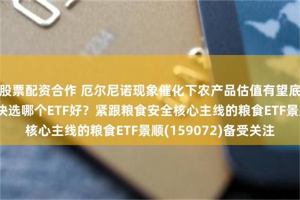 股票配资合作 厄尔尼诺现象催化下农产品估值有望底部抬升，布局农业板块选哪个ETF好？紧跟粮食安全核心主线的粮食ETF景顺(159072)备受关注