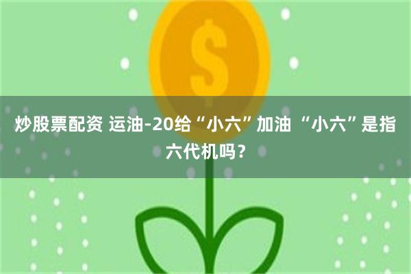 炒股票配资 运油-20给“小六”加油 “小六”是指六代机吗？