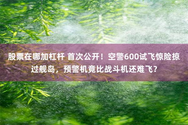 股票在哪加杠杆 首次公开！空警600试飞惊险掠过舰岛，预警机竟比战斗机还难飞？