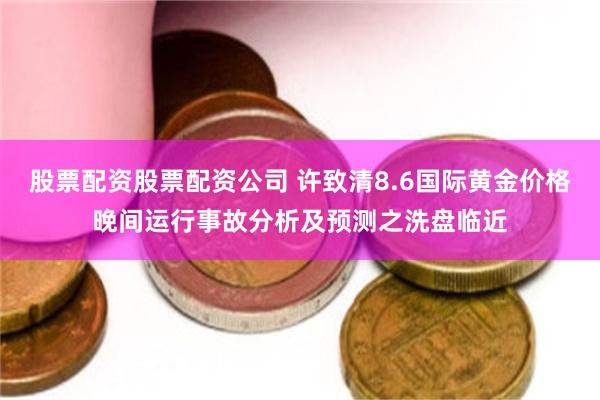 股票配资股票配资公司 许致清8.6国际黄金价格晚间运行事故分析及预测之洗盘临近