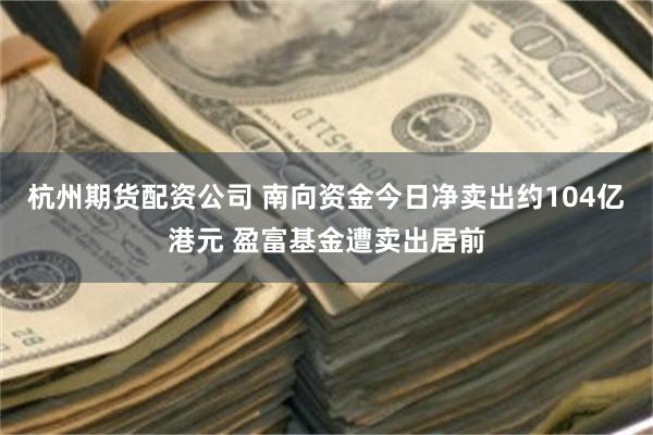 杭州期货配资公司 南向资金今日净卖出约104亿港元 盈富基金遭卖出居前