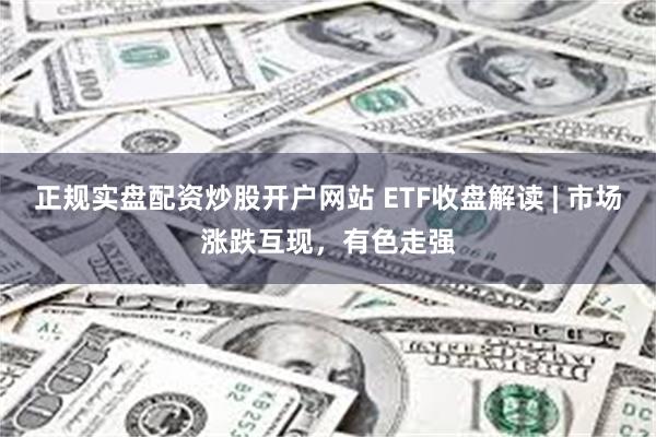 正规实盘配资炒股开户网站 ETF收盘解读 | 市场涨跌互现，有色走强