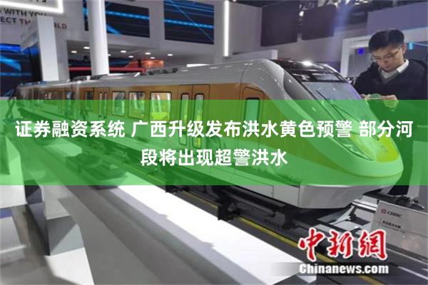 证券融资系统 广西升级发布洪水黄色预警 部分河段将出现超警洪水