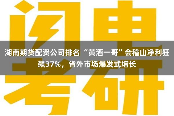 湖南期货配资公司排名 “黄酒一哥”会稽山净利狂飙37%，省外市场爆发式增长