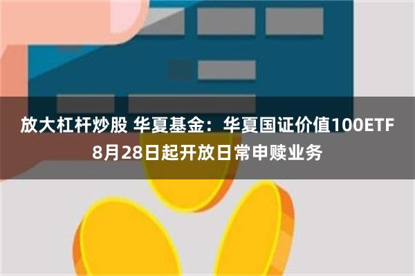 放大杠杆炒股 华夏基金：华夏国证价值100ETF8月28日起开放日常申赎业务