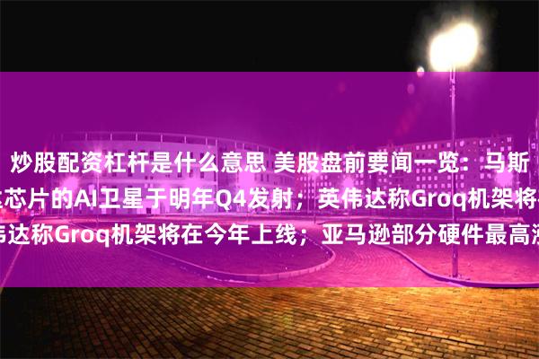 炒股配资杠杆是什么意思 美股盘前要闻一览：马斯克预告首批搭载英伟达芯片的AI卫星于明年Q4发射；英伟达称Groq机架将在今年上线；亚马逊部分硬件最高涨价60%