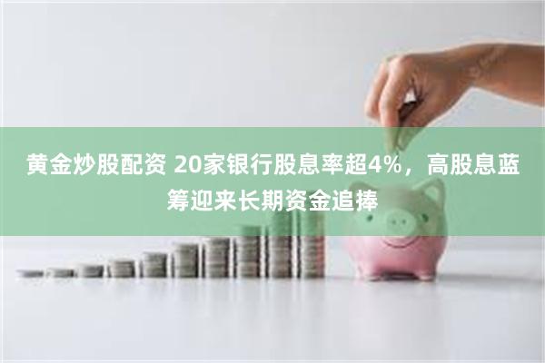 黄金炒股配资 20家银行股息率超4%，高股息蓝筹迎来长期资金追捧