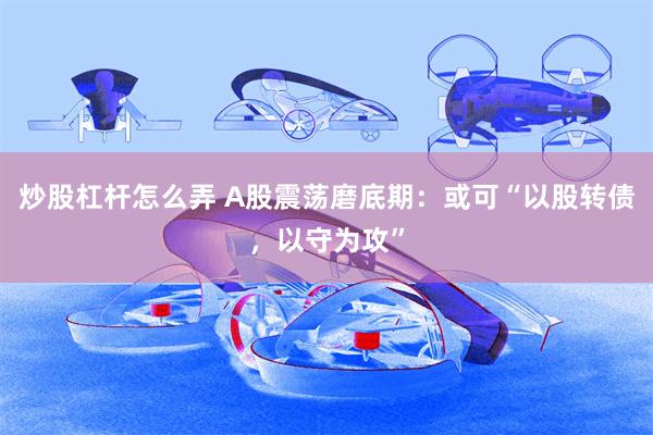 炒股杠杆怎么弄 A股震荡磨底期：或可“以股转债，以守为攻”