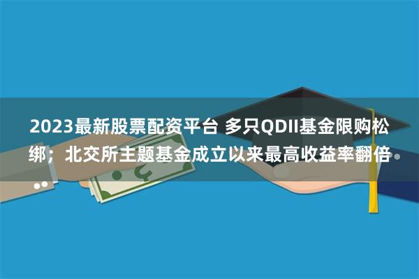 2023最新股票配资平台 多只QDII基金限购松绑；北交所主题基金成立以来最高收益率翻倍