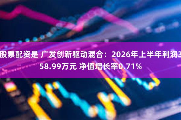 股票配资是 广发创新驱动混合：2026年上半年利润358.99万元 净值增长率0.71%