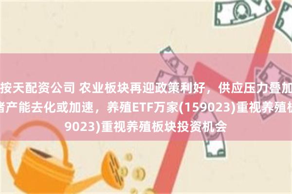 按天配资公司 农业板块再迎政策利好，供应压力叠加政策引导生猪产能去化或加速，养殖ETF万家(159023)重视养殖板块投资机会