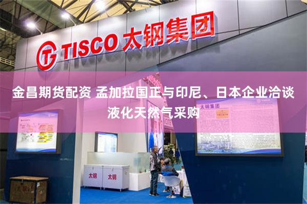 金昌期货配资 孟加拉国正与印尼、日本企业洽谈液化天然气采购