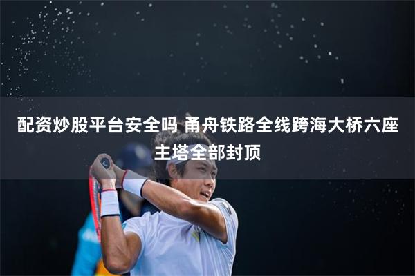配资炒股平台安全吗 甬舟铁路全线跨海大桥六座主塔全部封顶