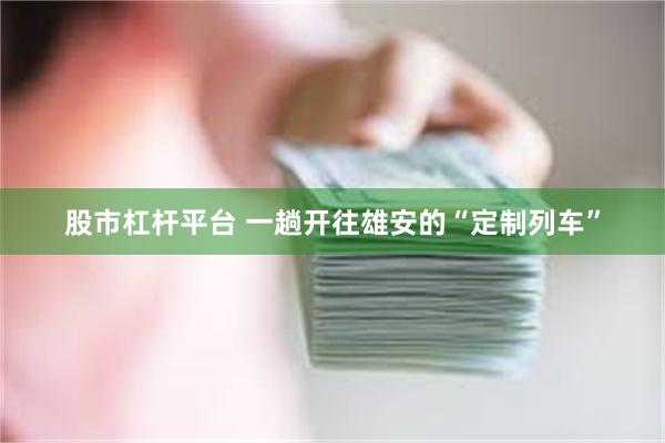 股市杠杆平台 一趟开往雄安的“定制列车”